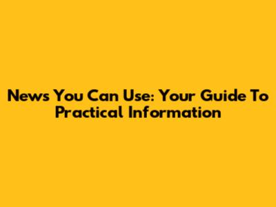 News You Can Use: Your Guide To Practical Information