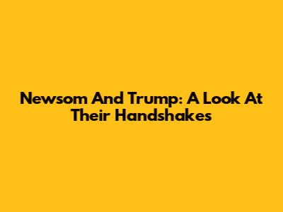 Newsom And Trump: A Look At Their Handshakes