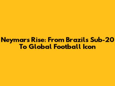 Neymar's Rise: From Brazil's Sub-20 To Global Football Icon