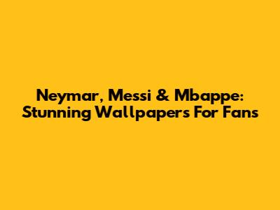 Neymar, Messi & Mbappe: Stunning Wallpapers For Fans