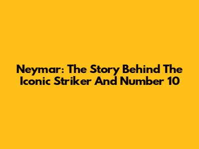 Neymar: The Story Behind The Iconic Striker And Number 10