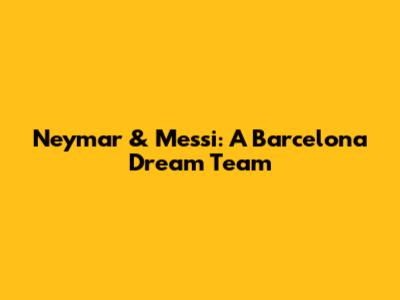 Neymar & Messi: A Barcelona Dream Team