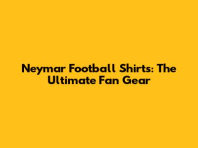 Neymar Football Shirts: The Ultimate Fan Gear