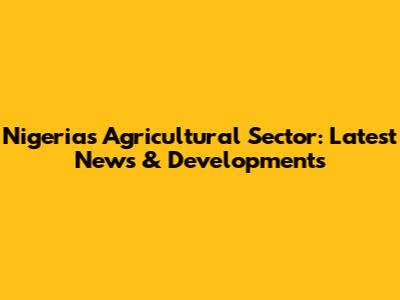 Nigeria's Agricultural Sector: Latest News & Developments