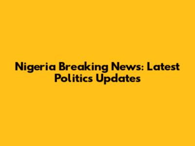 Nigeria Breaking News: Latest Politics Updates