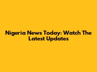Nigeria News Today: Watch The Latest Updates