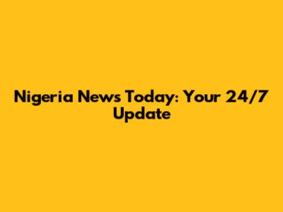 Nigeria News Today: Your 24/7 Update