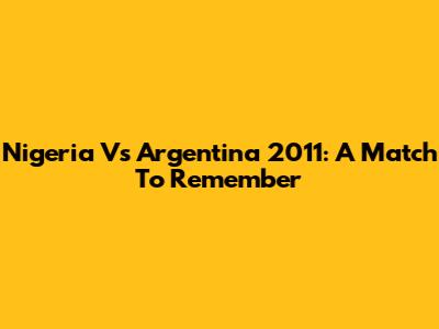 Nigeria Vs Argentina 2011: A Match To Remember