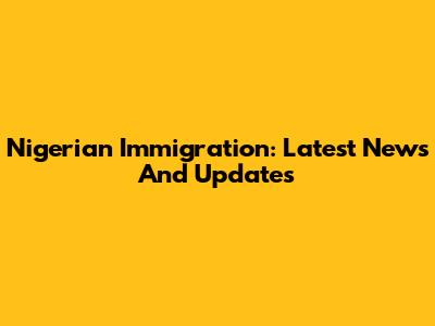 Nigerian Immigration: Latest News And Updates