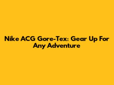 Nike ACG Gore-Tex: Gear Up For Any Adventure