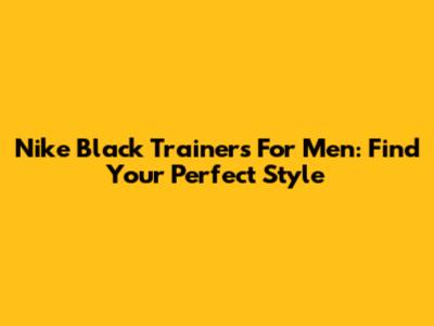 Nike Black Trainers For Men: Find Your Perfect Style