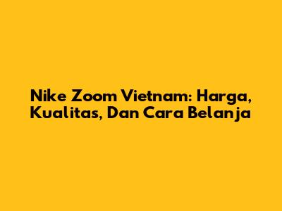 Nike Zoom Vietnam: Harga, Kualitas, Dan Cara Belanja