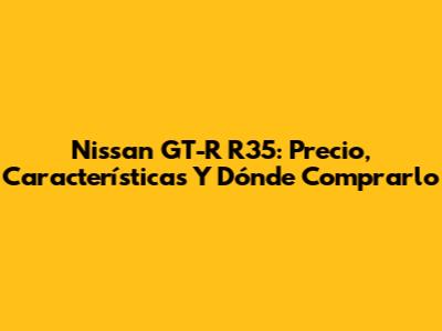 Nissan GT-R R35: Precio, Características Y Dónde Comprarlo