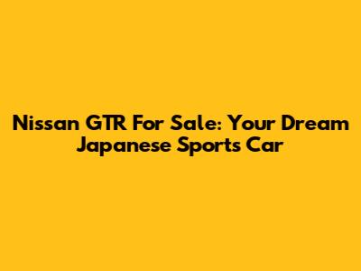 Nissan GTR For Sale: Your Dream Japanese Sports Car