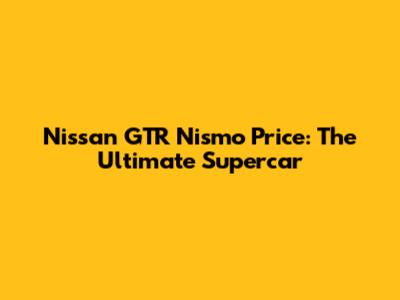 Nissan GTR Nismo Price: The Ultimate Supercar