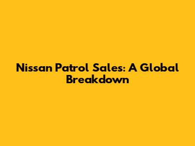 Nissan Patrol Sales: A Global Breakdown