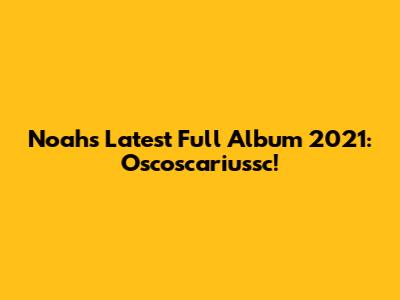 Noah's Latest Full Album 2021: Oscoscariussc!