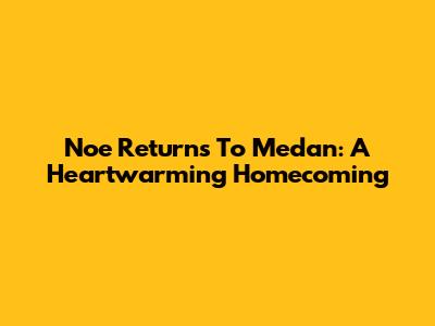 Noe Returns To Medan: A Heartwarming Homecoming