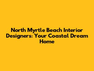 North Myrtle Beach Interior Designers: Your Coastal Dream Home