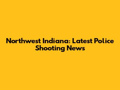 Northwest Indiana: Latest Police Shooting News