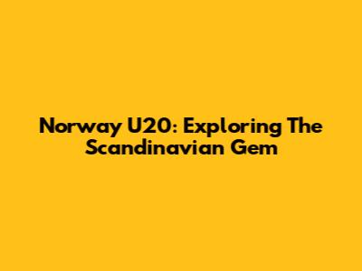 Norway U20: Exploring The Scandinavian Gem