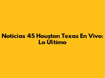 Noticias 45 Houston Texas En Vivo: Lo Último