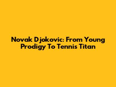 Novak Djokovic: From Young Prodigy To Tennis Titan