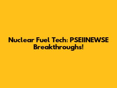 Nuclear Fuel Tech: PSEIINEWSE Breakthroughs!