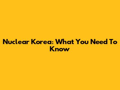 Nuclear Korea: What You Need To Know