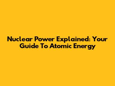 Nuclear Power Explained: Your Guide To Atomic Energy