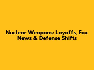 Nuclear Weapons: Layoffs, Fox News & Defense Shifts