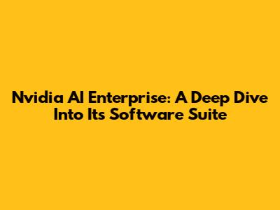 Nvidia AI Enterprise: A Deep Dive Into Its Software Suite