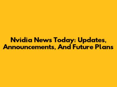 Nvidia News Today: Updates, Announcements, And Future Plans