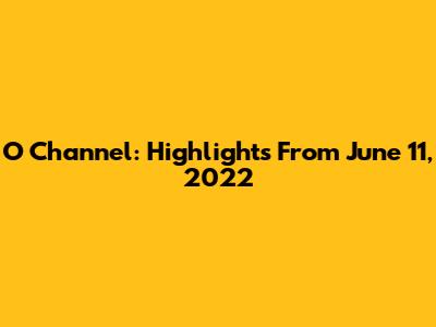 O Channel: Highlights From June 11, 2022