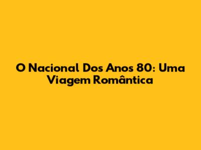 O Nacional Dos Anos 80: Uma Viagem Romântica