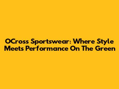 OCross Sportswear: Where Style Meets Performance On The Green