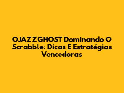 OJAZZGHOST Dominando O Scrabble: Dicas E Estratégias Vencedoras