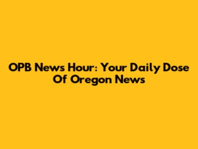 OPB News Hour: Your Daily Dose Of Oregon News