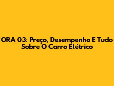ORA 03: Preço, Desempenho E Tudo Sobre O Carro Elétrico