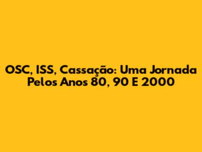 OSC, ISS, Cassação: Uma Jornada Pelos Anos 80, 90 E 2000