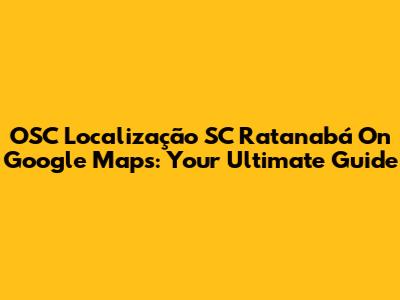 OSC Localização SC Ratanabá On Google Maps: Your Ultimate Guide