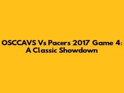 OSCCAVS Vs Pacers 2017 Game 4: A Classic Showdown