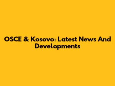 OSCE & Kosovo: Latest News And Developments