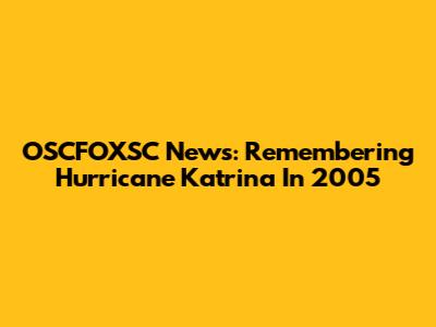 OSCFOXSC News: Remembering Hurricane Katrina In 2005