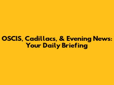 OSCIS, Cadillacs, & Evening News: Your Daily Briefing