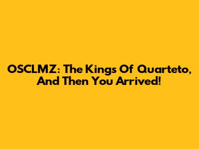 OSCLMZ: The Kings Of Quarteto, And Then You Arrived!