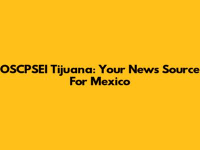 OSCPSEI Tijuana: Your News Source For Mexico