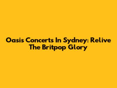 Oasis Concerts In Sydney: Relive The Britpop Glory