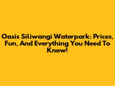 Oasis Siliwangi Waterpark: Prices, Fun, And Everything You Need To Know!