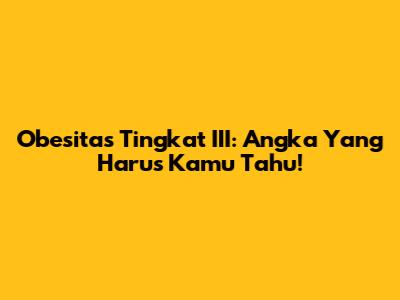 Obesitas Tingkat III: Angka Yang Harus Kamu Tahu!